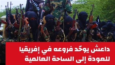 داعش يوحّد فروعه في إفريقيا للعودة إلى الساحة العالمية.. تقرير لـ الأزهر يحذر
