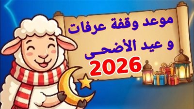 موعد وقفة عرفات وعيد الأضحى 2026.. سننه وآدابه ومتى تبدأ إجازته في مصر
